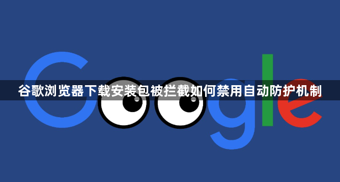 谷歌浏览器下载安装包被拦截如何禁用自动防护机制1