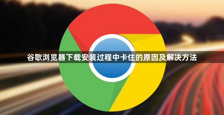 谷歌浏览器下载安装过程中卡住的原因及解决方法1