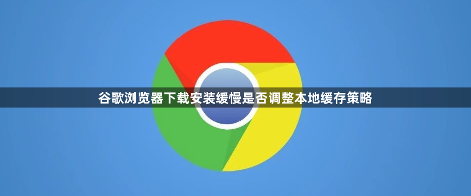 谷歌浏览器下载安装缓慢是否调整本地缓存策略1